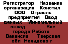 Регистратор › Название организации ­ Констил, ООО › Отрасль предприятия ­ Ввод данных › Минимальный оклад ­ 22 000 - Все города Работа » Вакансии   . Тверская обл.,Нелидово г.